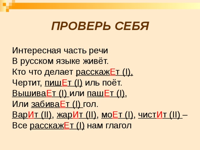  ПРОВЕРЬ СЕБЯ Интересная часть речи В русском языке живёт. Кто что делает расскаж Е т (I), Чертит, пиш Е т (I) иль поёт. Вышива Е т (I) или паш Е т (I) , Или забива Е т (I) гол. Вар И т (II) , жар И т (II) , мо Е т (I) , чист И т (II) – Все расскаж Е т (I) нам глагол  
