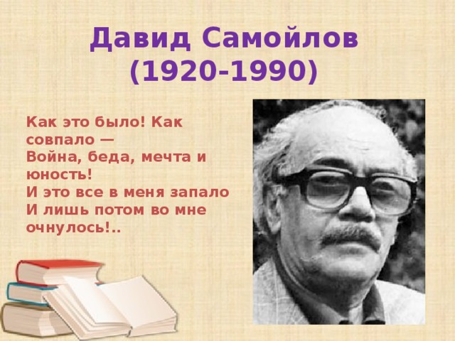 Давид Самойлов  (1920-1990) Как это было! Как совпало —  Война, беда, мечта и юность!  И это все в меня запало  И лишь потом во мне очнулось!.. 