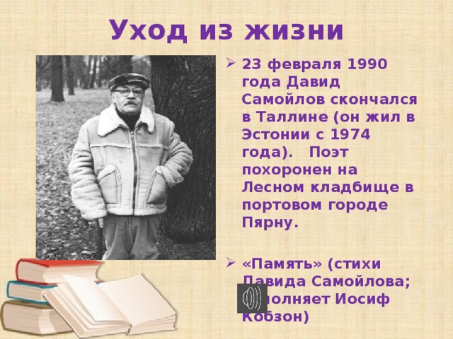 Уход из жизни 23 февраля 1990 года Давид Самойлов скончался в Таллине (он жил в Эстонии с 1974 года). Поэт похоронен на Лесном кладбище в портовом городе Пярну.  «Память» (стихи Давида Самойлова; исполняет Иосиф Кобзон) 