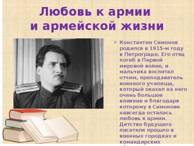 Любовь к армии  и армейской жизни Константин Симонов родился в 1915-м году в Петрограде. Его отец погиб в Первой мировой войне, и мальчика воспитал отчим, преподаватель военного училища, который оказал на него очень большое влияние и благодаря которому в Симонове навсегда осталась любовь к армии. Детство будущего писателя прошло в военных городках и командирских общежитиях. 