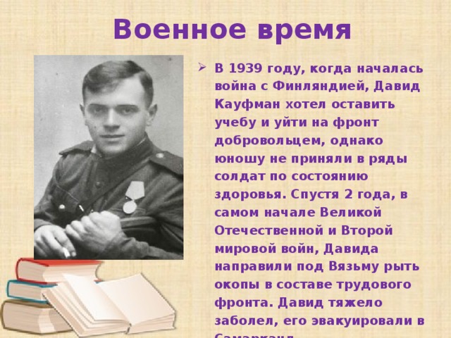 Военное время В 1939 году, когда началась война с Финляндией, Давид Кауфман хотел оставить учебу и уйти на фронт добровольцем, однако юношу не приняли в ряды солдат по состоянию здоровья. Спустя 2 года, в самом начале Великой Отечественной и Второй мировой войн, Давида направили под Вязьму рыть окопы в составе трудового фронта. Давид тяжело заболел, его эвакуировали в Самарканд.   