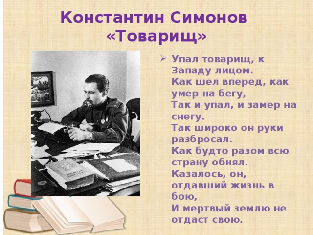 Константин Симонов  «Товарищ» Упал товарищ, к Западу лицом.  Как шел вперед, как умер на бегу,  Так и упал, и замер на снегу.  Так широко он руки разбросал.  Как будто разом всю страну обнял.  Казалось, он, отдавший жизнь в бою,  И мертвый землю не отдаст свою. 