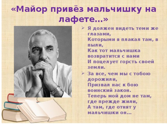 «Майор привёз мальчишку на лафете…» Я должен видеть теми же глазами,  Которыми я плакал там, в пыли,  Как тот мальчишка возвратится с нами  И поцелует горсть своей земли. За все, чем мы с тобою дорожили,  Призвал нас к бою воинский закон.  Теперь мой дом не там, где прежде жили,  А там, где отнят у мальчишки он…    