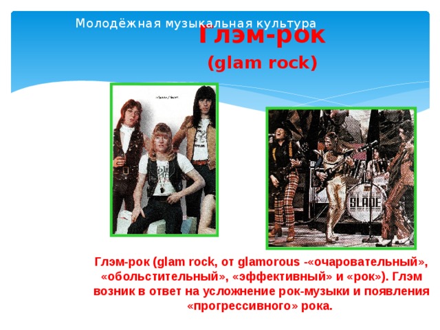 Молодёжная музыкальная культура   Глэм-рок (glam rock) Глэм-рок (glam rock, от glamorous -«очаровательный», «обольстительный», «эффективный» и «рок»). Глэм возник в ответ на усложнение рок-музыки и появления «прогрессивного» рока.  