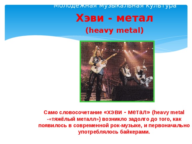 Молодёжная музыкальная культура Хэви - метал (heavy metal) Само словосочетание «хэви - метал» (heavy metal -«тяжёлый металл») возникло задолго до того, как появилось в современной рок-музыке, и первоначально употреблялось байкерами.  