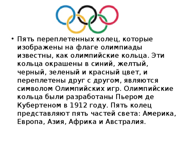 Пять переплетенных колец, которые изображены на флаге олимпиады известны, как олимпийские кольца. Эти кольца окрашены в синий, желтый, черный, зеленый и красный цвет, и переплетены друг с другом, являются символом Олимпийских игр. Олимпийские кольца были разработаны Пьером де Кубертеном в 1912 году. Пять колец представляют пять частей света: Америка, Европа, Азия, Африка и Австралия. 