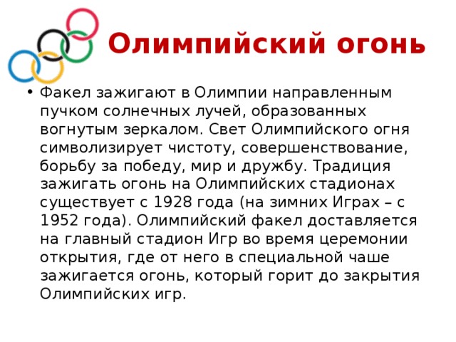  Олимпийский огонь Факел зажигают в Олимпии направленным пучком солнечных лучей, образованных вогнутым зеркалом. Свет Олимпийского огня символизирует чистоту, совершенствование, борьбу за победу, мир и дружбу. Традиция зажигать огонь на Олимпийских стадионах существует с 1928 года (на зимних Играх – с 1952 года). Олимпийский факел доставляется на главный стадион Игр во время церемонии открытия, где от него в специальной чаше зажигается огонь, который горит до закрытия Олимпийских игр. 