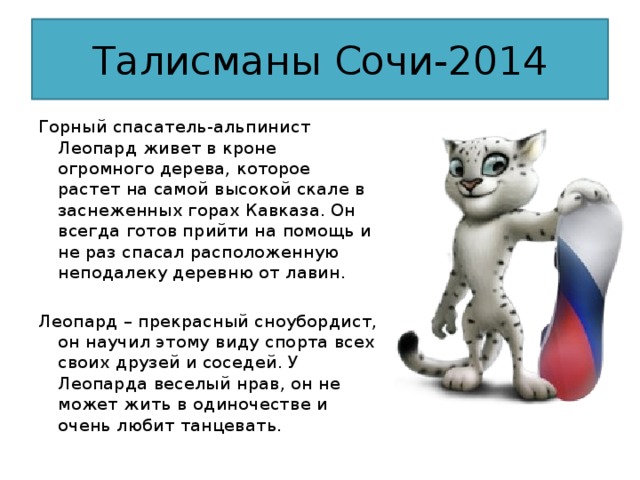 Талисманы Сочи-2014 Горный спасатель-альпинист Леопард живет в кроне огромного дерева, которое растет на самой высокой скале в заснеженных горах Кавказа. Он всегда готов прийти на помощь и не раз спасал расположенную неподалеку деревню от лавин. Леопард – прекрасный сноубордист, он научил этому виду спорта всех своих друзей и соседей. У Леопарда веселый нрав, он не может жить в одиночестве и очень любит танцевать.  