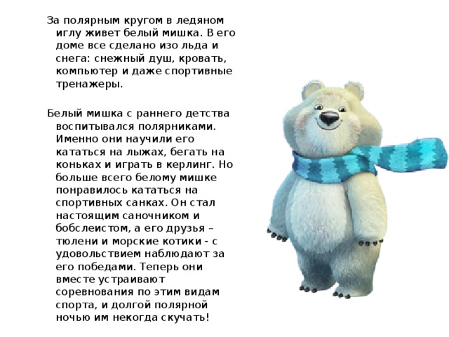 За полярным кругом в ледяном иглу живет белый мишка. В его доме все сделано изо льда и снега: снежный душ, кровать, компьютер и даже спортивные тренажеры. Белый мишка с раннего детства воспитывался полярниками. Именно они научили его кататься на лыжах, бегать на коньках и играть в керлинг. Но больше всего белому мишке понравилось кататься на спортивных санках. Он стал настоящим саночником и бобслеистом, а его друзья – тюлени и морские котики - с удовольствием наблюдают за его победами. Теперь они вместе устраивают соревнования по этим видам спорта, и долгой полярной ночью им некогда скучать!  