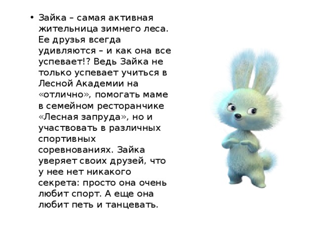 Зайка – самая активная жительница зимнего леса. Ее друзья всегда удивляются – и как она все успевает!? Ведь Зайка не только успевает учиться в Лесной Академии на «отлично», помогать маме в семейном ресторанчике «Лесная запруда», но и участвовать в различных спортивных соревнованиях. Зайка уверяет своих друзей, что у нее нет никакого секрета: просто она очень любит спорт. А еще она любит петь и танцевать.  