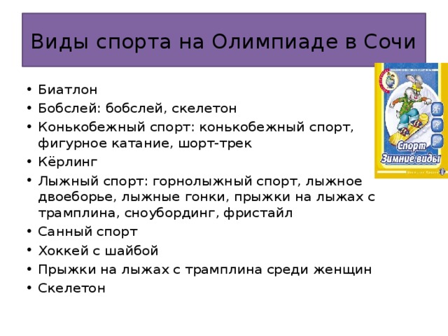 Виды спорта на Олимпиаде в Сочи Биатлон Бобслей: бобслей, скелетон Конькобежный спорт: конькобежный спорт, фигурное катание, шорт-трек Кёрлинг Лыжный спорт: горнолыжный спорт, лыжное двоеборье, лыжные гонки, прыжки на лыжах с трамплина, сноубординг, фристайл Санный спорт Хоккей с шайбой Прыжки на лыжах с трамплина среди женщин Скелетон  