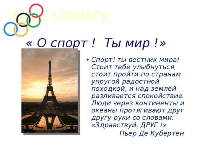 Ода спорту « О спорт ! Ты мир !» Спорт! ты вестник мира! Стоит тебе улыбнуться, стоит пройти по странам упругой радостной походкой, и над землёй разливается спокойствие. Люди через континенты и океаны протягивают друг другу руки со словами: «Здравствуй, ДРУГ !» Пьер Де Кубертен  