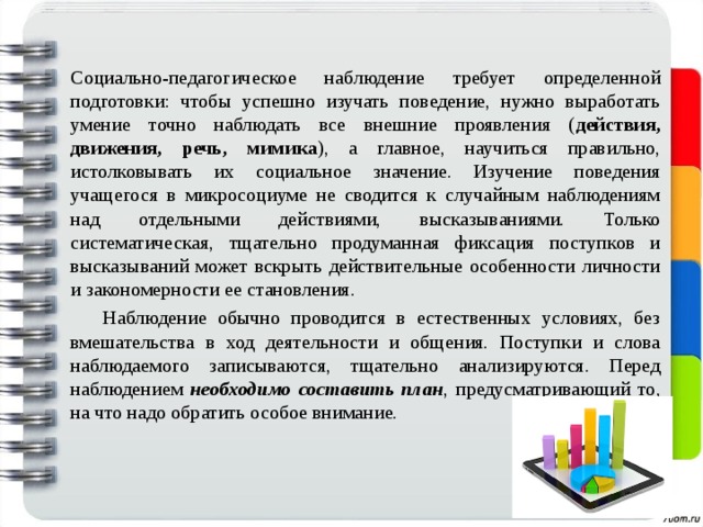   Социально-педагогическое наблюдение требует определенной подготовки: чтобы успешно изучать поведение, нужно выработать умение точно наблюдать все внешние проявления ( действия, движения, речь, мимика ), а главное, научиться правильно, истолковывать их социальное значение. Изучение поведения учащегося в микросоциуме не сводится к случайным наблюдениям над отдельными действиями, высказываниями. Только систематическая, тщательно продуманная фиксация поступков и высказываний может вскрыть действительные особенности личности и закономерности ее становления.  Наблюдение обычно проводится в естественных условиях, без вмешательства в ход деятельности и общения. Поступки и слова наблюдаемого записываются, тщательно анализируются. Перед наблюдением необходимо составить план , предусматривающий то, на что надо обратить особое внимание. 