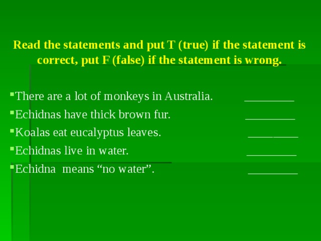 Read the statements and put T (true) if the statement is correct, put F (false) if the statement is wrong. There are a lot of monkeys in Australia. ________ Echidnas have thick brown fur. ________ Koalas eat eucalyptus leaves. ________ Echidnas live in water. ________ Echidna means “no water”.  ________   