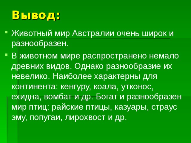 Вывод: Животный мир Австралии очень широк и разнообразен. В животном мире распространено немало древних видов. Однако разнообразие их невелико. Наиболее характерны для континента: кенгуру, коала, утконос, ехидна, вомбат и др. Богат и разнообразен мир птиц: райские птицы, казуары, страус эму, попугаи, лирохвост и др. 