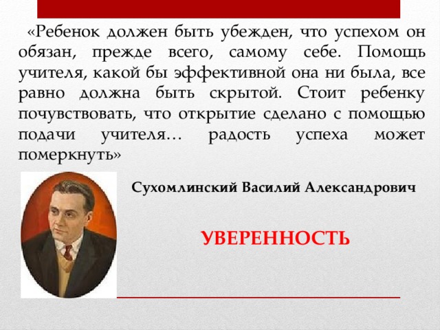 «Ребенок должен быть убежден, что успехом он обязан, прежде всего, самому себе. Помощь учителя, какой бы эффективной она ни была, все равно должна быть скрытой. Стоит ребенку почувствовать, что открытие сделано с помощью подачи учителя… радость успеха может померкнуть» Сухомлинский Василий Александрович  УВЕРЕННОСТЬ