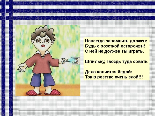 Навсегда запомнить должен: Будь с розеткой осторожен! С ней не должен ты играть,  Шпильку, гвоздь туда совать - Дело кончится бедой: Ток в розетке очень злой!!!  