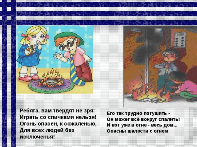 Ребята, вам твердят не зря: Играть со спичками нельзя! Огонь опасен, к сожаленью, Для всех людей без исключенья! Его так трудно потушить - Он может всё вокруг спалить! И вот уже в огне - весь дом... Опасны шалости с огнем   