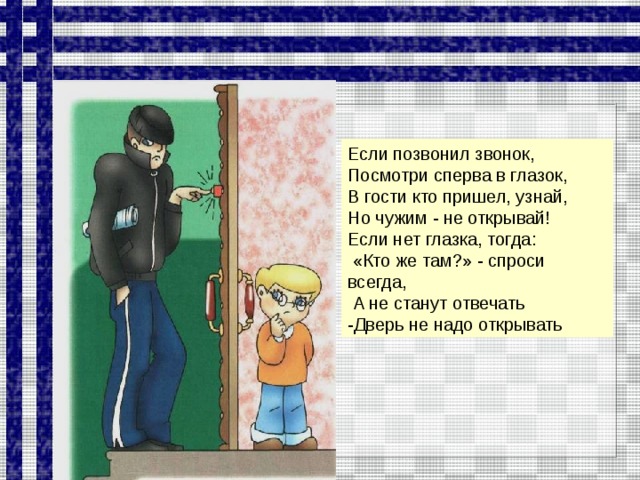 Если позвонил звонок, Посмотри сперва в глазок, В гости кто пришел, узнай, Но чужим - не открывай! Если нет глазка, тогда:  «Кто же там?» - спроси всегда,  А не станут отвечать -Дверь не надо открывать  
