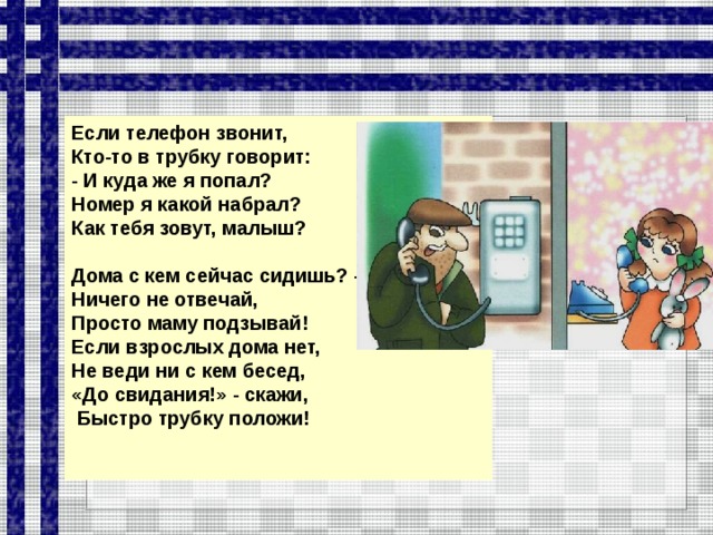 Если телефон звонит, Кто-то в трубку говорит: - И куда же я попал? Номер я какой набрал? Как тебя зовут, малыш?  Дома с кем сейчас сидишь? - Ничего не отвечай, Просто маму подзывай! Если взрослых дома нет, Не веди ни с кем бесед, «До свидания!» - скажи,  Быстро трубку положи!    