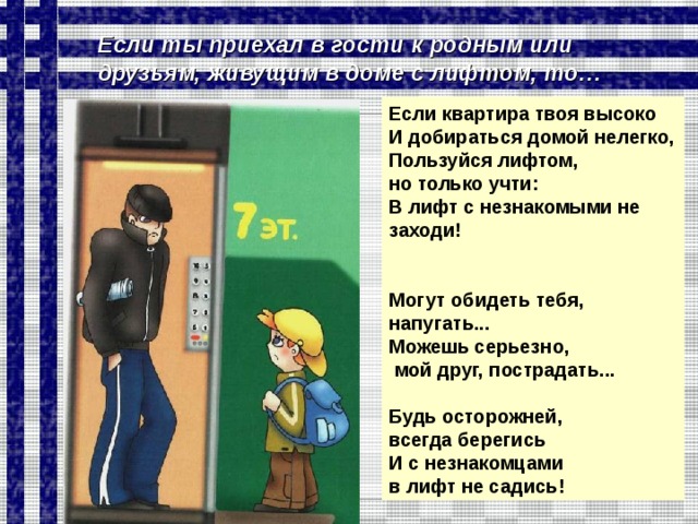Если ты приехал в гости к родным или друзьям, живущим в доме с лифтом, то… Если квартира твоя высоко И добираться домой нелегко, Пользуйся лифтом, но только учти: В лифт с незнакомыми не заходи!   Могут обидеть тебя, напугать... Можешь серьезно,  мой друг, пострадать...  Будь осторожней, всегда берегись И с незнакомцами в лифт не садись!  