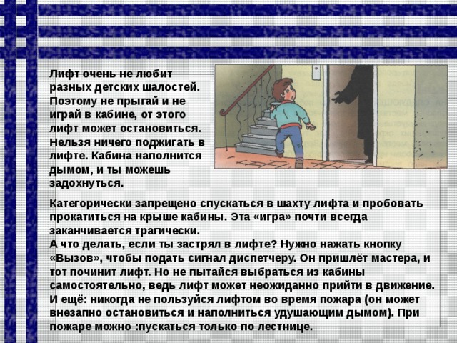 Лифт очень не любит разных детских шалостей. По­этому не прыгай и не играй в кабине, от этого лифт может остановиться. Нельзя ничего поджигать в лифте. Кабина наполнится дымом, и ты можешь задохнуться. Категорически запрещено спускаться в шахту лифта и пробовать прокатиться на крыше кабины. Эта «игра» почти всегда заканчивается трагически. А что делать, если ты застрял в лифте? Нужно нажать кнопку «Вызов», чтобы подать сигнал диспетчеру. Он пришлёт мастера, и тот починит лифт. Но не пытайся выбраться из кабины самостоятельно, ведь лифт может неожиданно прийти в движение. И ещё: никогда не пользуйся лифтом во время пожара (он может внезапно остановиться и напол­ниться удушающим дымом). При пожаре можно :пускаться только по лестнице.  
