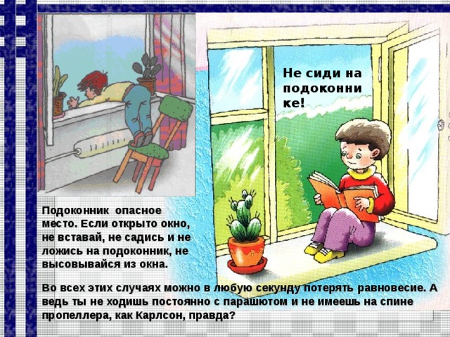 Не сиди на подоконнике! Подоконник опасное место. Если открыто окно, не вставай, не садись и не ложись на подоконник, не высовывайся из окна. Во всех этих случаях можно в любую секунду потерять равновесие. А ведь ты не ходишь постоянно с парашютом и не имеешь на спине пропеллера, как Карлсон, правда?  