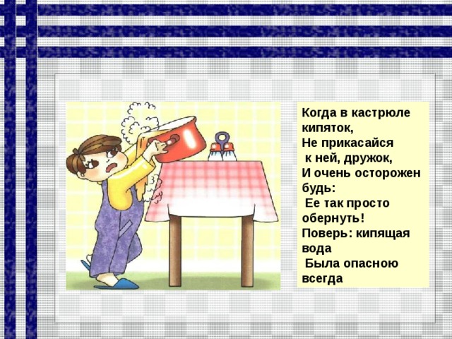 Когда в кастрюле кипяток, Не прикасайся  к ней, дружок, И очень осторожен будь:  Ее так просто обернуть! Поверь: кипящая вода  Была опасною всегда  
