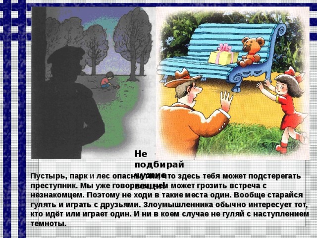 Не подбирай чужие вещи! Пустырь, парк и лес опасны тем, что здесь тебя может подстерегать преступник. Мы уже говорили, чем может грозить встреча с незнакомцем. Поэтому не ходи в такие места один. Вообще старайся гулять и играть с друзьями. Злоумышленника обычно интересует тот, кто идёт или играет один. И ни в коем случае не гуляй с наступлением темноты.  