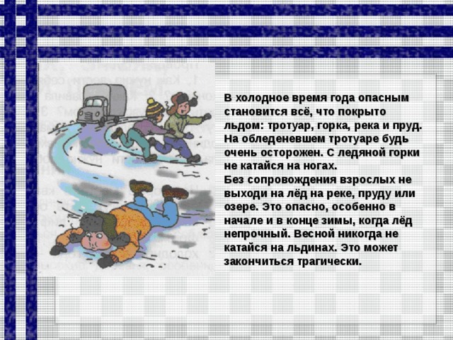 В холодное время года опасным становится всё, что покрыто льдом: тротуар, горка, река и пруд. На обледеневшем тротуаре будь очень осторожен. С ледяной горки не катайся на ногах. Без сопровождения взрослых не выходи на лёд на реке, пруду или озере. Это опасно, особенно в начале и в конце зимы, когда лёд непрочный. Весной никогда не катайся на льдинах. Это может закончиться трагически.  