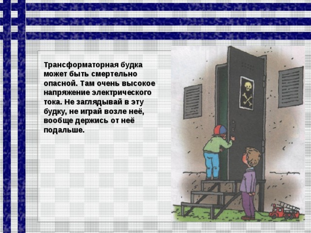 Трансформаторная будка может быть смертельно опасной. Там очень высокое напряжение элект­рического тока. Не заглядывай в эту будку, не играй возле неё, вообще держись от неё подальше.  
