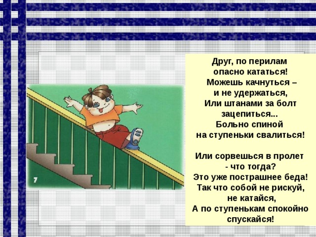 Друг, по перилам опасно кататься!  Можешь качнуться –  и не удержаться, Или штанами за болт зацепиться... Больно спиной на ступеньки свалиться!  Или сорвешься в пролет - что тогда? Это уже пострашнее беда! Так что собой не рискуй,  не катайся, А по ступенькам спокойно спускайся!  