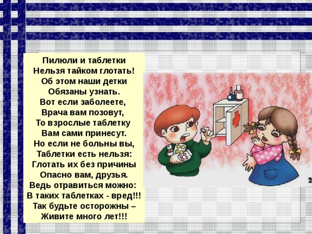 Пилюли и таблетки Нельзя тайком глотать! Об этом наши детки Обязаны узнать. Вот если заболеете, Врача вам позовут, То взрослые таблетку Вам сами принесут. Но если не больны вы, Таблетки есть нельзя: Глотать их без причины Опасно вам, друзья. Ведь отравиться можно: В таких таблетках - вред!!! Так будьте осторожны – Живите много лет!!!  