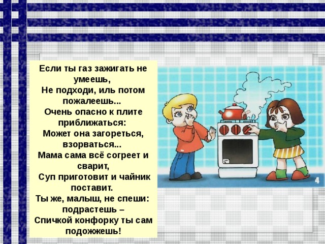 Если ты газ зажигать не умеешь, Не подходи, иль потом пожалеешь... Очень опасно к плите приближаться: Может она загореться, взорваться... Мама сама всё согреет и сварит,  Суп приготовит и чайник поставит. Ты же, малыш, не спеши: подрастешь – Спичкой конфорку ты сам подожжешь!  