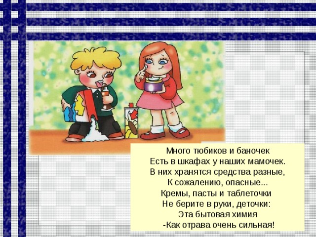 Много тюбиков и баночек Есть в шкафах у наших мамочек. В них хранятся средства разные, К сожалению, опасные... Кремы, пасты и таблеточки Не берите в руки, деточки: Эта бытовая химия  -Как отрава очень сильная!  