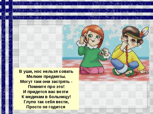 В уши, нос нельзя совать Мелкие предметы. Могут там они застрять - Помните про это! И придется вас везти К медикам в больницу!  Глупо так себя вести, Просто не годится  