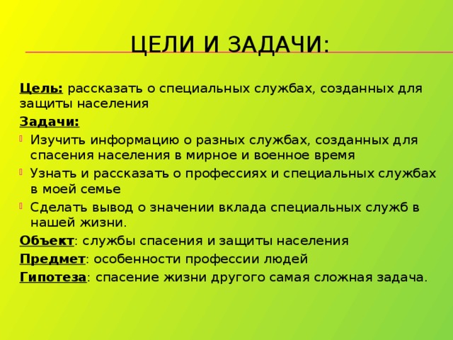 Цели и задачи: Цель: рассказать о специальных службах, созданных для защиты населения Задачи: Изучить информацию о разных службах, созданных для спасения населения в мирное и военное время Узнать и рассказать о профессиях и специальных службах в моей семье Сделать вывод о значении вклада специальных служб в нашей жизни. Объект : службы спасения и защиты населения Предмет : особенности профессии людей Гипотеза : спасение жизни другого самая сложная задача. 