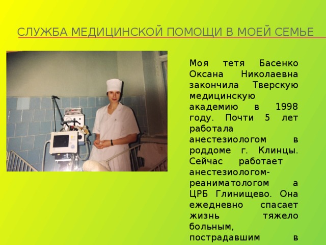 Служба медицинской помощи в моей семье Моя тетя Басенко Оксана Николаевна закончила Тверскую медицинскую академию в 1998 году. Почти 5 лет работала анестезиологом в роддоме г. Клинцы. Сейчас работает анестезиологом- реаниматологом а ЦРБ Глинищево. Она ежедневно спасает жизнь тяжело больным, пострадавшим в аварии. 