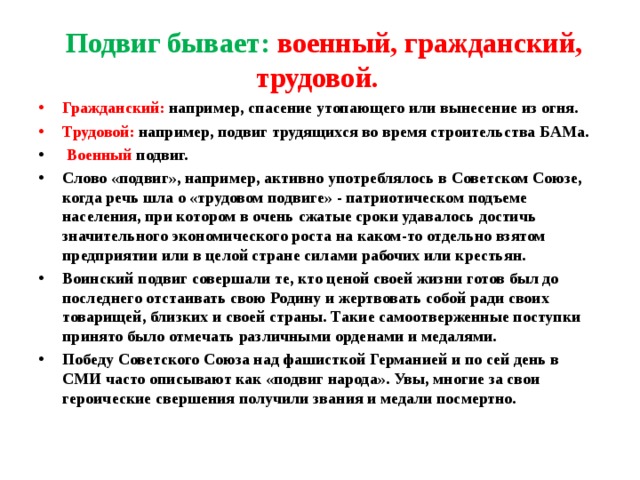  Подвиг бывает: военный, гражданский, трудовой. Гражданский: например, спасение утопающего или вынесение из огня. Трудовой: например, подвиг трудящихся во время строительства БАМа.  Военный подвиг. Слово «подвиг», например, активно употреблялось в Советском Союзе, когда речь шла о «трудовом подвиге» - патриотическом подъеме населения, при котором в очень сжатые сроки удавалось достичь значительного экономического роста на каком-то отдельно взятом предприятии или в целой стране силами рабочих или крестьян. Воинский подвиг совершали те, кто ценой своей жизни готов был до последнего отстаивать свою Родину и жертвовать собой ради своих товарищей, близких и своей страны. Такие самоотверженные поступки принято было отмечать различными орденами и медалями. Победу Советского Союза над фашисткой Германией и по сей день в СМИ часто описывают как «подвиг народа». Увы, многие за свои героические свершения получили звания и медали посмертно.  