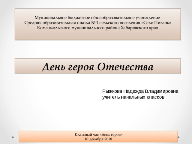Муниципальное бюджетное общеобразовательное учреждение Средняя образовательная школа № 1 сельского поселения «Село Пивань» Комсомольского муниципального района Хабаровского края День героя Отечества Рыжкова Надежда Владимировна учитель начальных классов  Классный час «День героя» 10 декабря 2018 