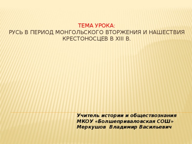 Тема урока:  Русь в период монгольского вторжения и нашествия крестоносцев в XIII в.      Учитель истории и обществознания МКОУ «Болшеприваловская СОШ» Меркушов Владимир Васильевич 