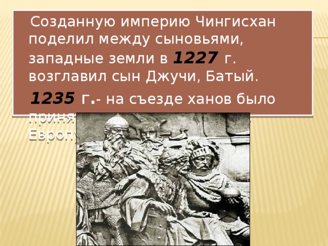  Созданную империю Чингисхан поделил между сыновьями, западные земли в 1227 г. возглавил сын Джучи, Батый.  1235  г . - на съезде ханов было принято решение о походе в Европу. 