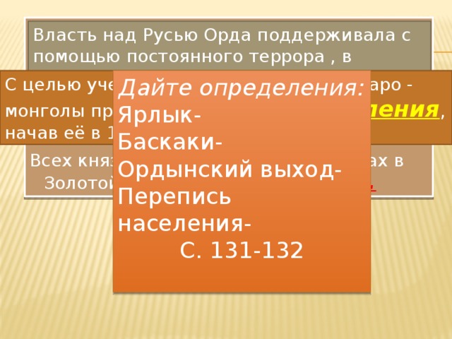 Батый и его преемники власть на Руси осуществляли не сами непосредственно, а через вассалов - русских князей, следили за их политикой, стравливали друг с другом, не давая никому усиливаться. Всех князей утверждали на престолах в Золотой Орде, выдавая им ярлык. Власть над Русью Орда поддерживала с помощью постоянного террора , в русских княжествах расположились ордынские отряды во главе с баскаками. С целью учета плательщиков дани татаро - монголы провели перепись населения , начав её в 1257 г. Дайте определения: Ярлык- Баскаки- Ордынский выход- Перепись населения- С. 131-132 