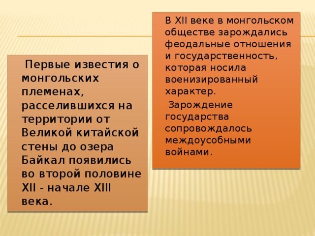  В XII веке в монгольском обществе зарождались феодальные отношения и государственность, которая носила военизированный характер.  Зарождение государства сопровождалось междоусобными войнами.  Первые известия о монгольских племенах, расселившихся на территории от Великой китайской стены до озера Байкал появились во второй половине XII - начале XIII века. 