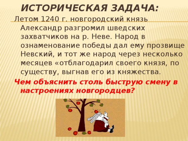 Историческая задача: Летом 1240 г. новгородский князь Александр разгромил шведских захватчиков на р. Неве. Народ в ознаменование победы дал ему прозвище Невский, и тот же народ через несколько месяцев «отблагодарил своего князя, по существу, выгнав его из княжества. Чем объяснить столь быструю смену в настроениях новгородцев? 