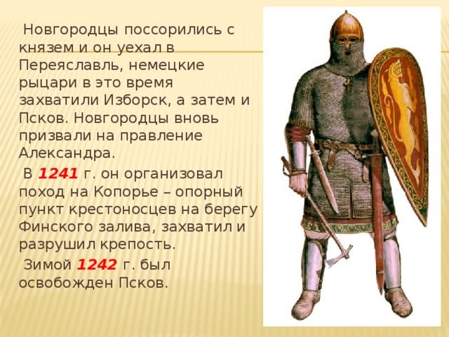  Новгородцы поссорились с князем и он уехал в Переяславль, немецкие рыцари в это время захватили Изборск, а затем и Псков. Новгородцы вновь призвали на правление Александра.  В 1241 г. он организовал поход на Копорье – опорный пункт крестоносцев на берегу Финского залива, захватил и разрушил крепость.  Зимой 1242 г. был освобожден Псков. 