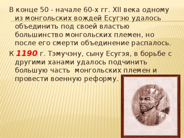 В конце 50 - начале 60-х гг. XII века одному из монгольских вождей Есугэю удалось объединить под своей властью большинство монгольских племен, но после его смерти объединение распалось. К 1190 г. Тэмучэну, сыну Есугэя, в борьбе с другими ханами удалось подчинить большую часть монгольских племен и провести военную реформу. 