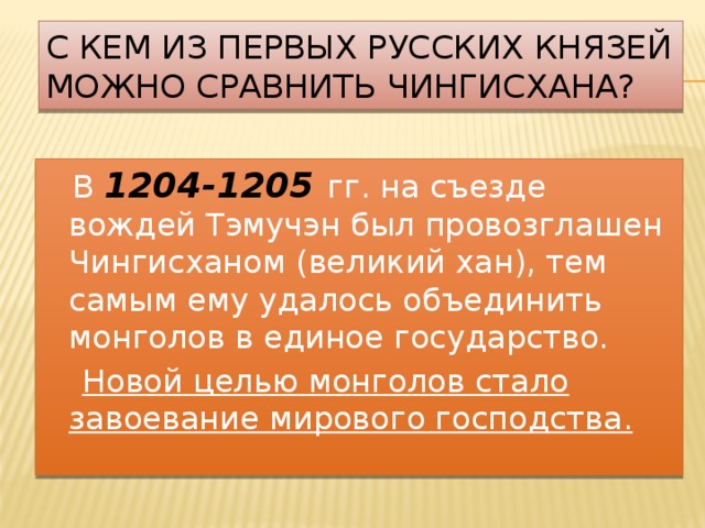 С кем из первых русских князей можно сравнить Чингисхана?  В 1204-1205  гг. на съезде вождей Тэмучэн был провозглашен Чингисханом (великий хан), тем самым ему удалось объединить монголов в единое государство.  Новой целью монголов стало завоевание мирового господства. 