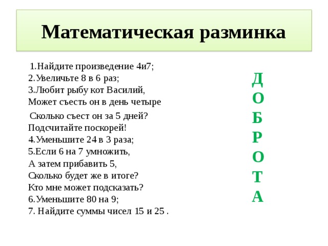 Математическая разминка  1.Найдите произведение 4и7;  2.Увеличьте 8 в 6 раз;  3.Любит рыбу кот Василий,  Может съесть он в день четыре  Сколько съест он за 5 дней?  Подсчитайте поскорей!  4.Уменьшите 24 в 3 раза;  5.Если 6 на 7 умножить,  А затем прибавить 5,  Сколько будет же в итоге?  Кто мне может подсказать?  6.Уменьшите 80 на 9;  7. Найдите суммы чисел 15 и 25 . ДОБРОТА 