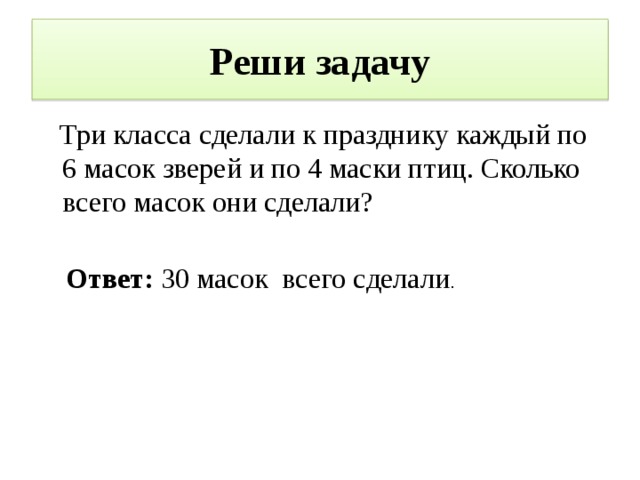 Реши задачу  Три класса сделали к празднику каждый по 6 масок зверей и по 4 маски птиц. Сколько всего масок они сделали? Ответ: 30 масок всего сделали . 